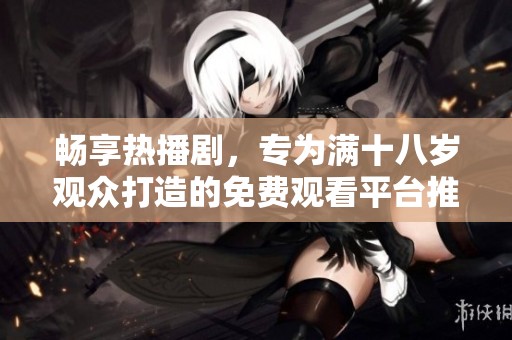 畅享热播剧，专为满十八岁观众打造的免费观看平台推荐