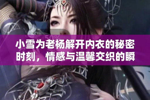 小雪为老杨解开内衣的秘密时刻，情感与温馨交织的瞬间