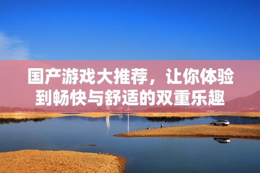 国产游戏大推荐，让你体验到畅快与舒适的双重乐趣