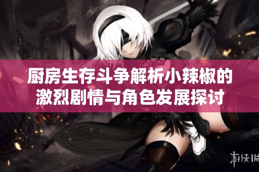 厨房生存斗争解析小辣椒的激烈剧情与角色发展探讨