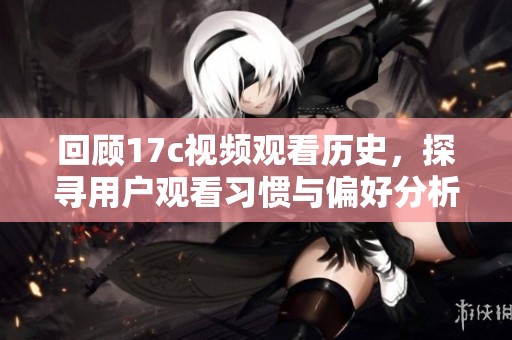 回顾17c视频观看历史，探寻用户观看习惯与偏好分析