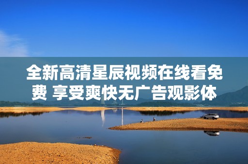 全新高清星辰视频在线看免费 享受爽快无广告观影体验