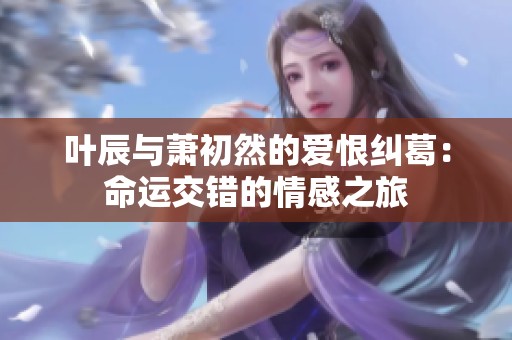 叶辰与萧初然的爱恨纠葛：命运交错的情感之旅