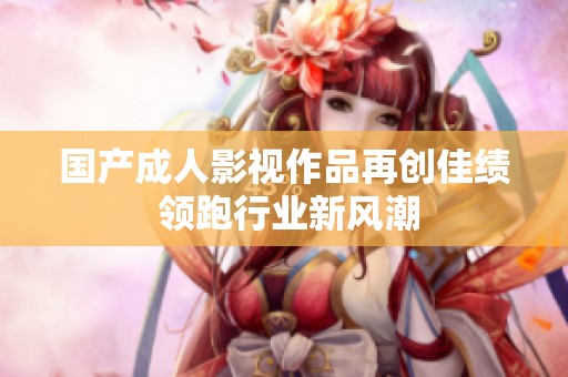 国产成人影视作品再创佳绩 领跑行业新风潮