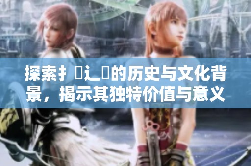 探索扌喿辶畐的历史与文化背景，揭示其独特价值与意义
