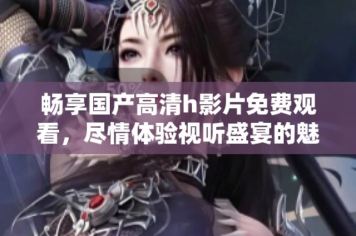 畅享国产高清h影片免费观看，尽情体验视听盛宴的魅力与乐趣
