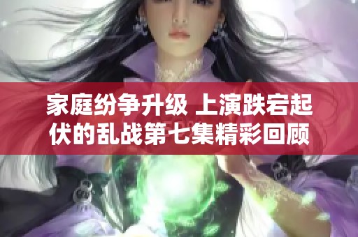 家庭纷争升级 上演跌宕起伏的乱战第七集精彩回顾