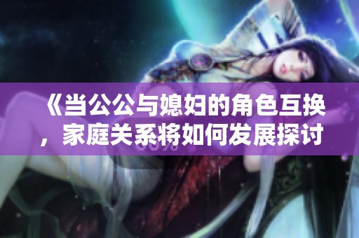 《当公公与媳妇的角色互换，家庭关系将如何发展探讨》