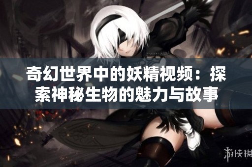 奇幻世界中的妖精视频：探索神秘生物的魅力与故事