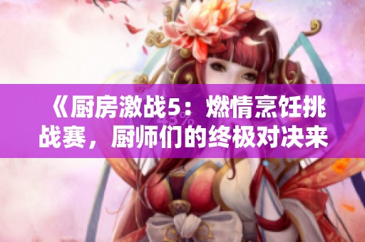 《厨房激战5：燃情烹饪挑战赛，厨师们的终极对决来了》