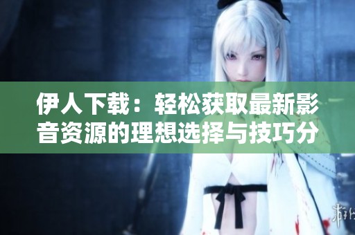 伊人下载：轻松获取最新影音资源的理想选择与技巧分享