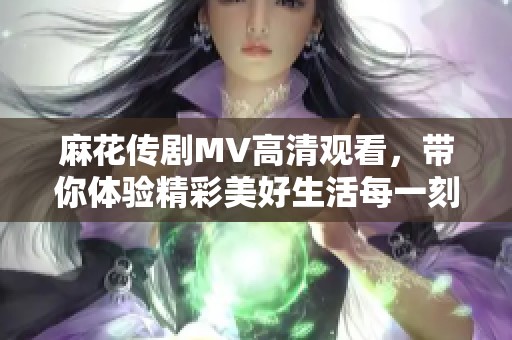 麻花传剧MV高清观看，带你体验精彩美好生活每一刻