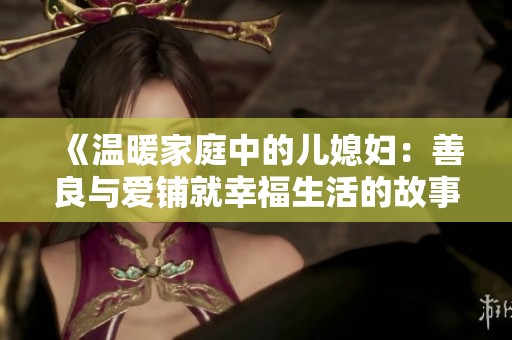 《温暖家庭中的儿媳妇：善良与爱铺就幸福生活的故事》