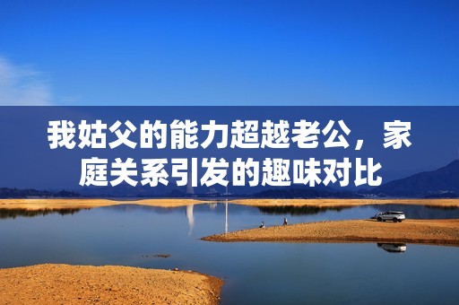 我姑父的能力超越老公，家庭关系引发的趣味对比