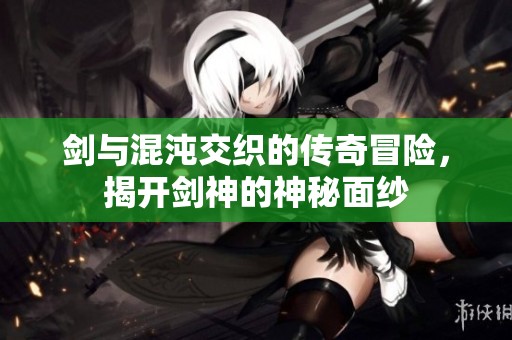 剑与混沌交织的传奇冒险，揭开剑神的神秘面纱