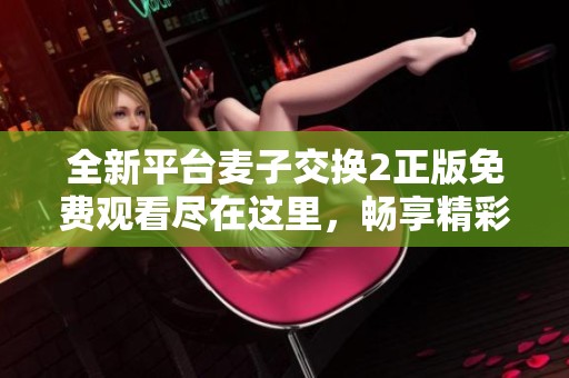 全新平台麦子交换2正版免费观看尽在这里，畅享精彩内容体验！