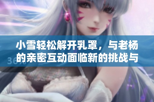 小雪轻松解开乳罩，与老杨的亲密互动面临新的挑战与探索