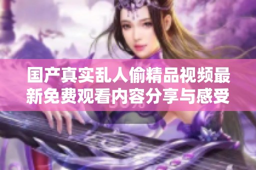 国产真实乱人偷精品视频最新免费观看内容分享与感受解析