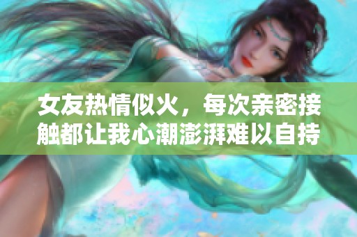 女友热情似火，每次亲密接触都让我心潮澎湃难以自持