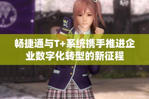 畅捷通与T+系统携手推进企业数字化转型的新征程