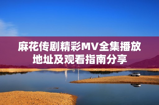 麻花传剧精彩MV全集播放地址及观看指南分享