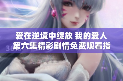 爱在逆境中绽放 我的爱人第六集精彩剧情免费观看指南