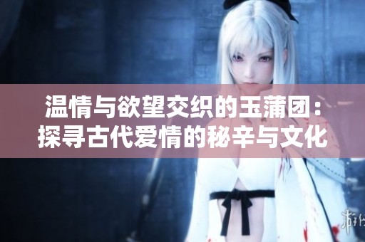 温情与欲望交织的玉蒲团：探寻古代爱情的秘辛与文化魅力