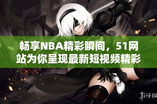 畅享NBA精彩瞬间，51网站为你呈现最新短视频精彩回顾