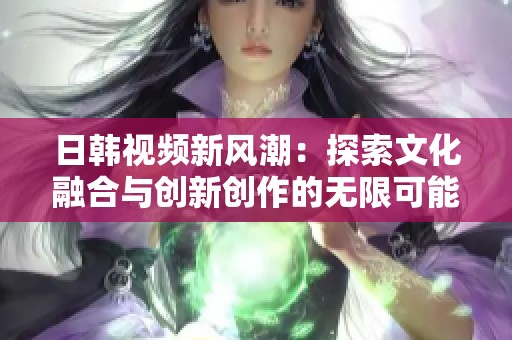 日韩视频新风潮：探索文化融合与创新创作的无限可能