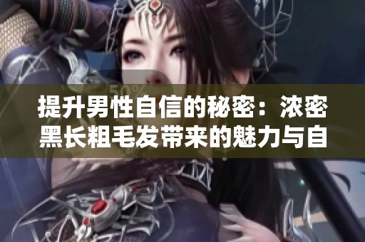 提升男性自信的秘密：浓密黑长粗毛发带来的魅力与自信