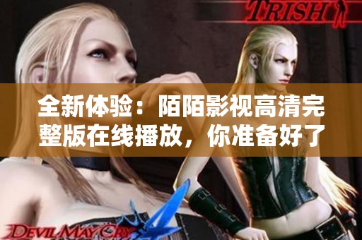 全新体验：陌陌影视高清完整版在线播放，你准备好了么