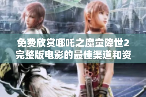 免费欣赏哪吒之魔童降世2完整版电影的最佳渠道和资源分享