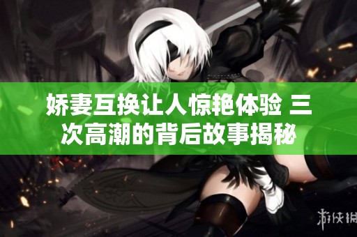 娇妻互换让人惊艳体验 三次高潮的背后故事揭秘