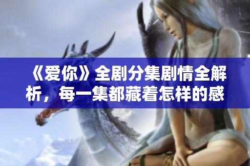 《爱你》全剧分集剧情全解析，每一集都藏着怎样的感动与故事