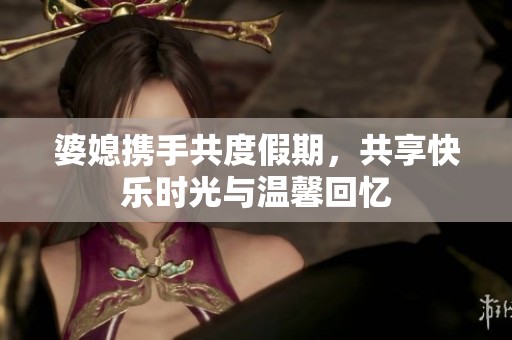 婆媳携手共度假期，共享快乐时光与温馨回忆