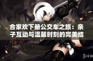 合家欢下册公交车之旅：亲子互动与温馨时刻的完美结合