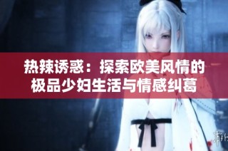 热辣诱惑：探索欧美风情的极品少妇生活与情感纠葛