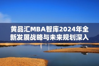 黄品汇MBA智库2024年全新发展战略与未来规划深入分析