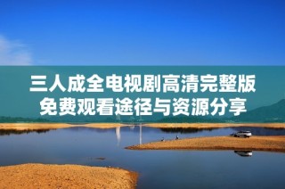 三人成全电视剧高清完整版免费观看途径与资源分享