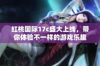 红桃国际17c盛大上线，带你体验不一样的游戏乐趣