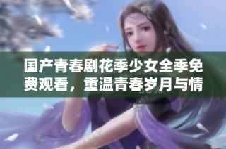 国产青春剧花季少女全季免费观看，重温青春岁月与情感故事