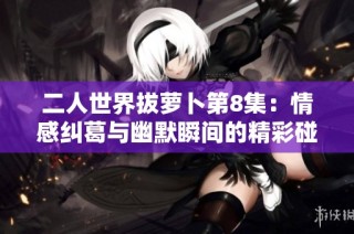 二人世界拔萝卜第8集：情感纠葛与幽默瞬间的精彩碰撞
