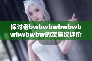 探讨老bwbwbwbwbwbwbwbwbw的深层次评价与现象分析