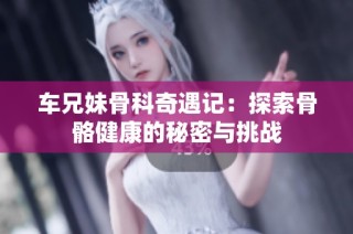 车兄妹骨科奇遇记：探索骨骼健康的秘密与挑战
