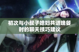 初次与小叔子媳妇共进晚餐时的聊天技巧建议