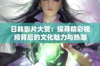 日韩影片大赏：探寻精彩视频背后的文化魅力与热潮