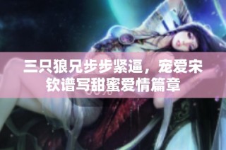 三只狼兄步步紧逼，宠爱宋钦谱写甜蜜爱情篇章