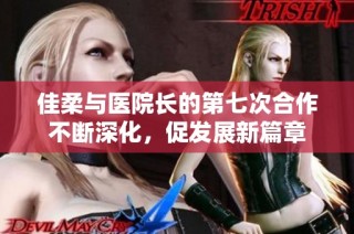 佳柔与医院长的第七次合作不断深化，促发展新篇章