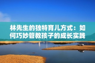 林先生的独特育儿方式：如何巧妙管教孩子的成长实践