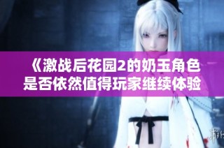 《激战后花园2的奶玉角色是否依然值得玩家继续体验与追逐》